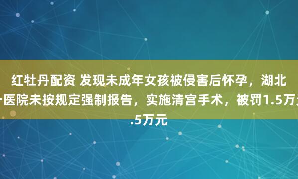 红牡丹配资 发现未成年女孩被侵害后怀孕，湖北一医院未按规定强制报告，实施清宫手术，被罚1.5万元