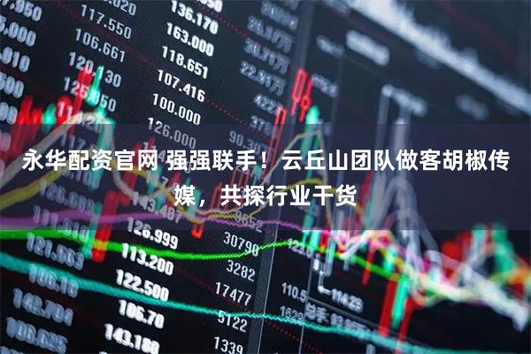 永华配资官网 强强联手！云丘山团队做客胡椒传媒，共探行业干货